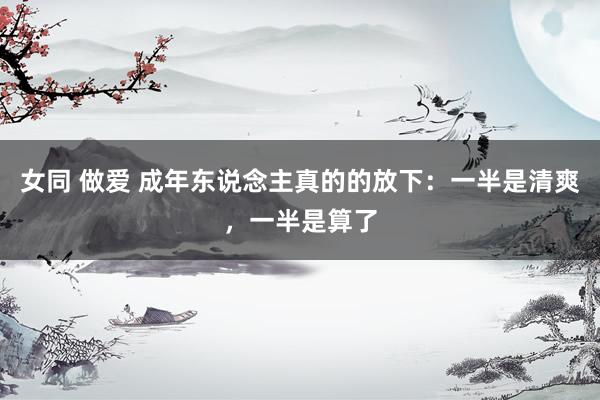 女同 做爱 成年东说念主真的的放下：一半是清爽，一半是算了