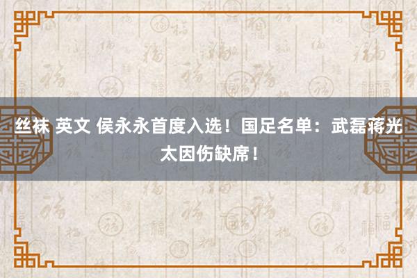 丝袜 英文 侯永永首度入选！国足名单：武磊蒋光太因伤缺席！