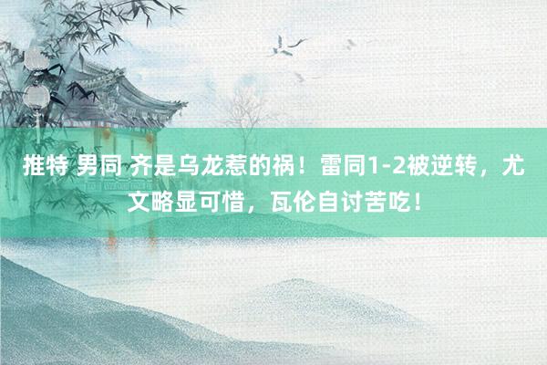 推特 男同 齐是乌龙惹的祸！雷同1-2被逆转，尤文略显可惜，瓦伦自讨苦吃！