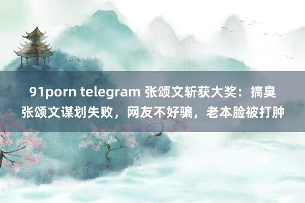91porn telegram 张颂文斩获大奖：搞臭张颂文谋划失败，网友不好骗，老本脸被打肿