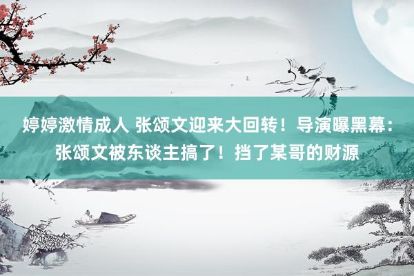 婷婷激情成人 张颂文迎来大回转！导演曝黑幕：张颂文被东谈主搞了！挡了某哥的财源