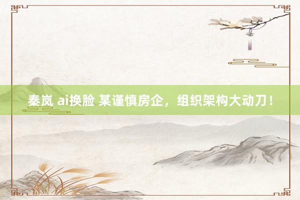 秦岚 ai换脸 某谨慎房企，组织架构大动刀！