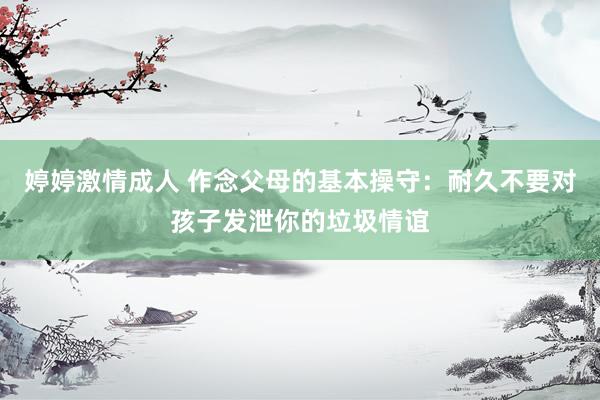 婷婷激情成人 作念父母的基本操守：耐久不要对孩子发泄你的垃圾情谊