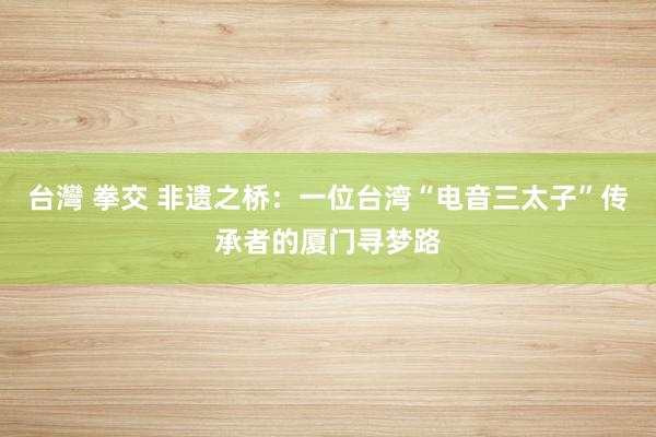台灣 拳交 非遗之桥：一位台湾“电音三太子”传承者的厦门寻梦路