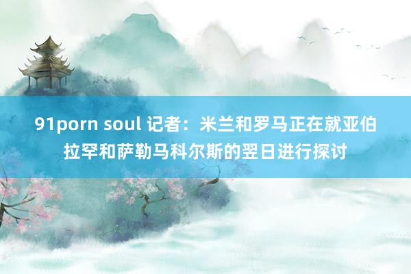91porn soul 记者：米兰和罗马正在就亚伯拉罕和萨勒马科尔斯的翌日进行探讨