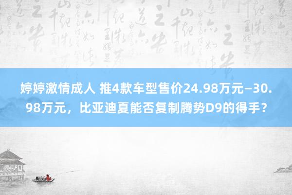 婷婷激情成人 推4款车型售价24.98万元—30.98万元，比亚迪夏能否复制腾势D9的得手？