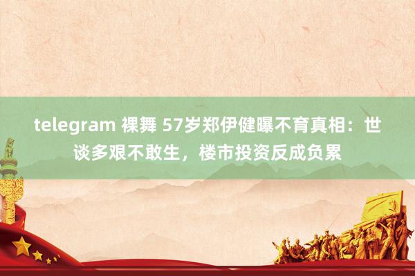 telegram 裸舞 57岁郑伊健曝不育真相：世谈多艰不敢生，楼市投资反成负累