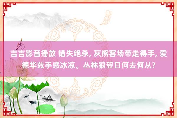 吉吉影音播放 错失绝杀， 灰熊客场带走得手， 爱德华兹手感冰凉。丛林狼翌日何去何从?