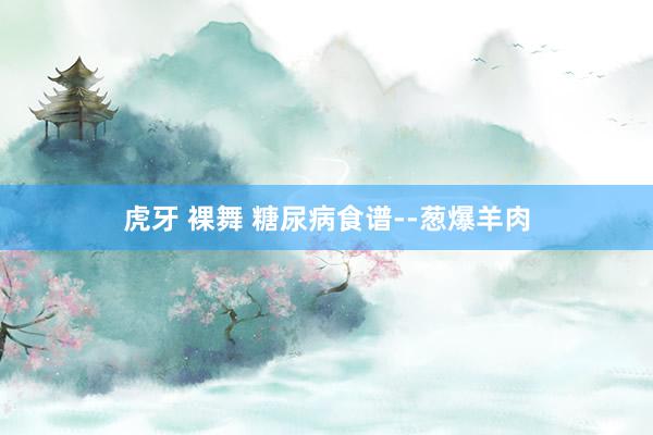 虎牙 裸舞 糖尿病食谱--葱爆羊肉