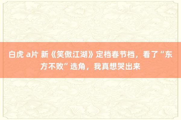 白虎 a片 新《笑傲江湖》定档春节档，看了“东方不败”选角，我真想哭出来