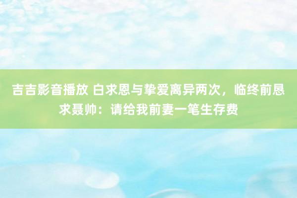 吉吉影音播放 白求恩与挚爱离异两次，临终前恳求聂帅：请给我前妻一笔生存费