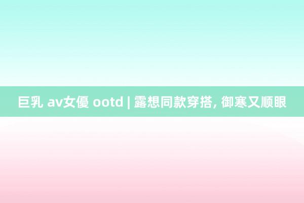 巨乳 av女優 ootd | 露想同款穿搭， 御寒又顺眼