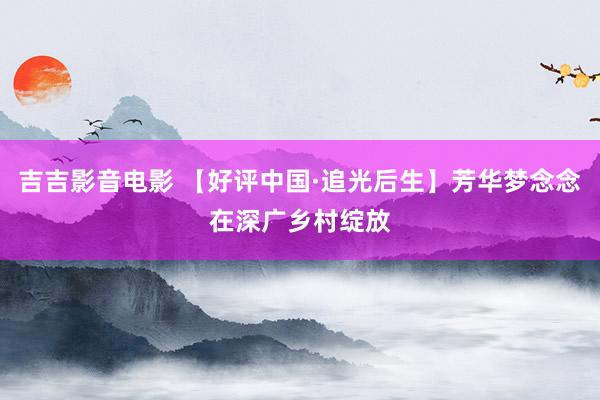 吉吉影音电影 【好评中国·追光后生】芳华梦念念在深广乡村绽放