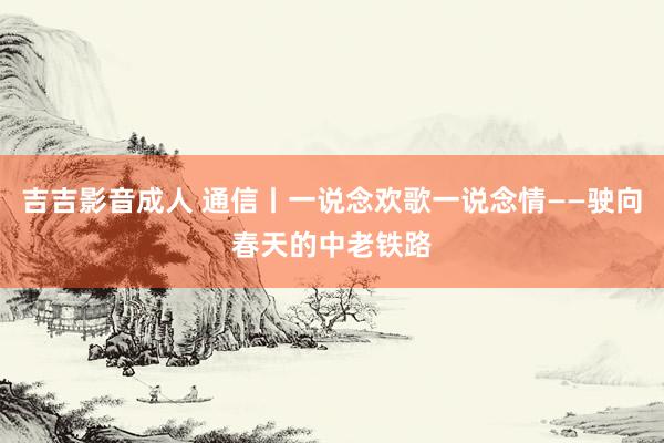 吉吉影音成人 通信丨一说念欢歌一说念情——驶向春天的中老铁路