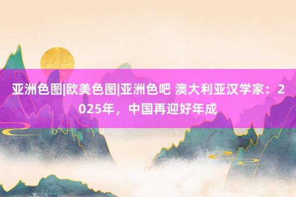 亚洲色图|欧美色图|亚洲色吧 澳大利亚汉学家：2025年，中国再迎好年成