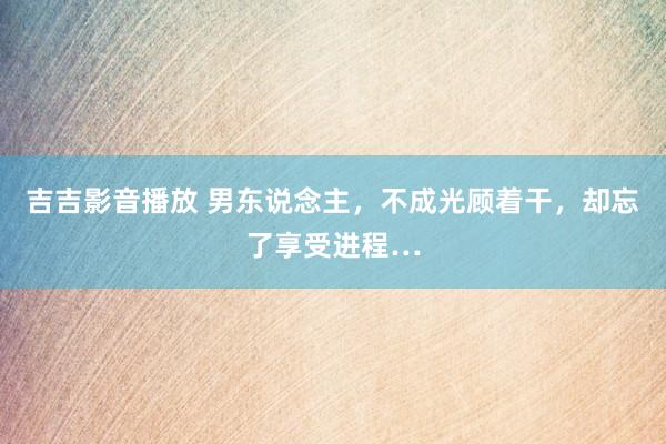 吉吉影音播放 男东说念主，不成光顾着干，却忘了享受进程…