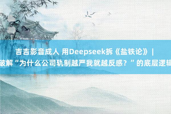 吉吉影音成人 用Deepseek拆《盐铁论》 | 破解“为什么公司轨制越严我就越反感？”的底层逻辑
