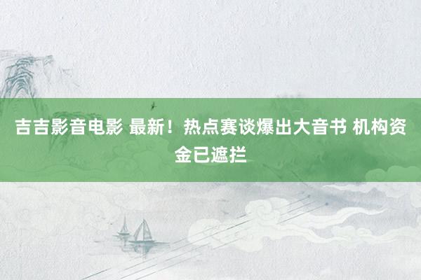 吉吉影音电影 最新！热点赛谈爆出大音书 机构资金已遮拦