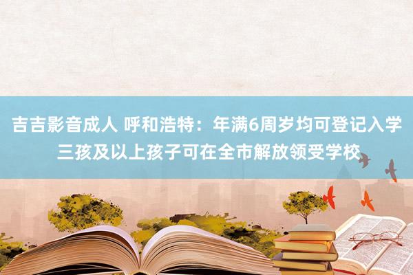 吉吉影音成人 呼和浩特：年满6周岁均可登记入学 三孩及以上孩子可在全市解放领受学校