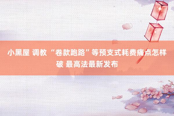 小黑屋 调教 “卷款跑路”等预支式耗费痛点怎样破 最高法最新发布