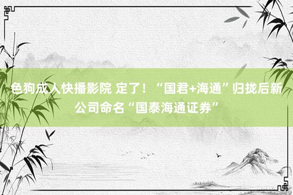 色狗成人快播影院 定了！“国君+海通”归拢后新公司命名“国泰海通证券”
