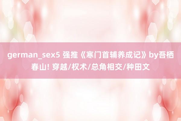 german_sex5 强推《寒门首辅养成记》by吾栖春山! 穿越/权术/总角相交/种田文