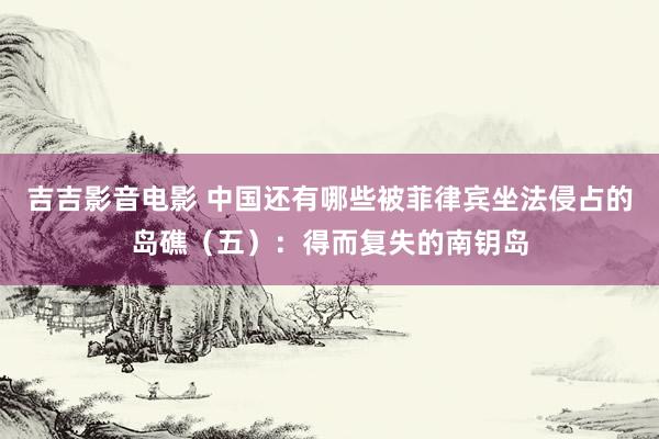 吉吉影音电影 中国还有哪些被菲律宾坐法侵占的岛礁（五）：得而复失的南钥岛