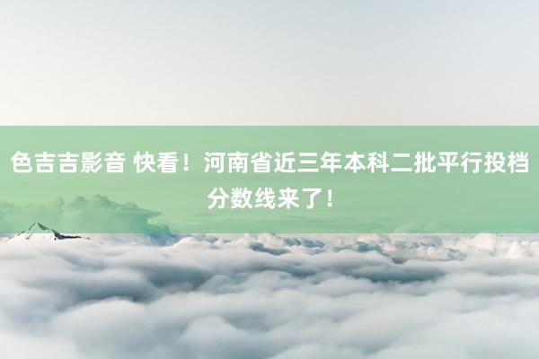 色吉吉影音 快看！河南省近三年本科二批平行投档分数线来了！