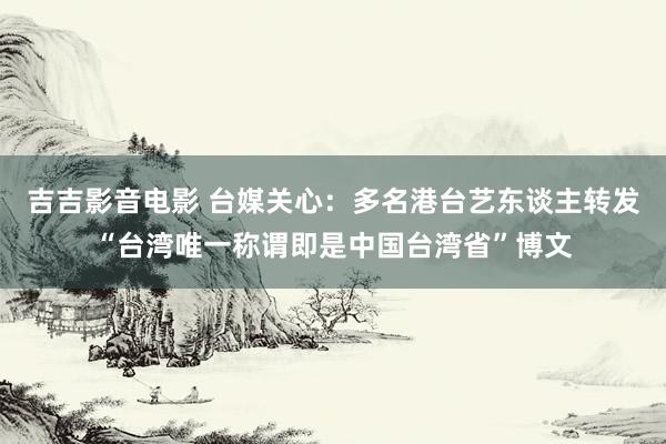 吉吉影音电影 台媒关心：多名港台艺东谈主转发“台湾唯一称谓即是中国台湾省”博文