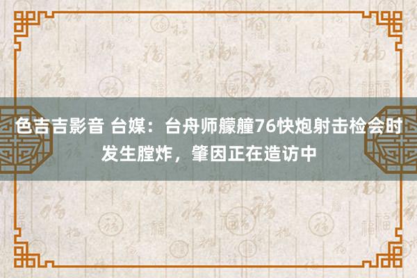 色吉吉影音 台媒：台舟师艨艟76快炮射击检会时发生膛炸，肇因正在造访中