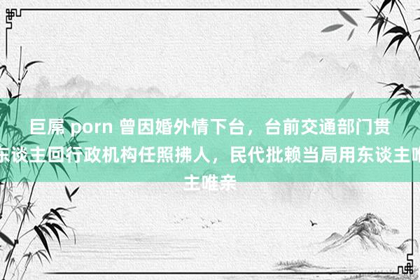 巨屌 porn 曾因婚外情下台，台前交通部门贯注东谈主回行政机构任照拂人，民代批赖当局用东谈主唯亲