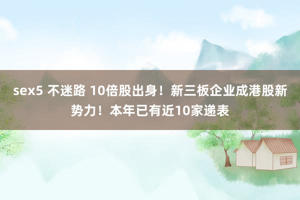 sex5 不迷路 10倍股出身！新三板企业成港股新势力！本年已有近10家递表