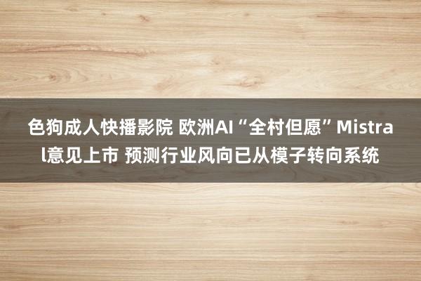 色狗成人快播影院 欧洲AI“全村但愿”Mistral意见上市 预测行业风向已从模子转向系统