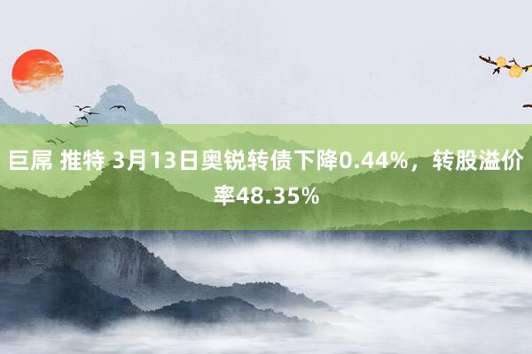 巨屌 推特 3月13日奥锐转债下降0.44%，转股溢价率48.35%