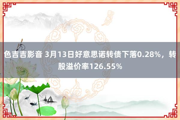 色吉吉影音 3月13日好意思诺转债下落0.28%，转股溢价率126.55%