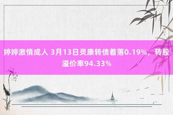 婷婷激情成人 3月13日灵康转债着落0.19%，转股溢价率94.33%