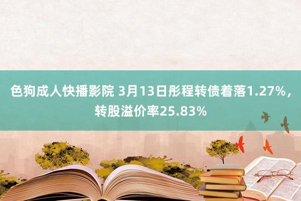 色狗成人快播影院 3月13日彤程转债着落1.27%，转股溢价率25.83%