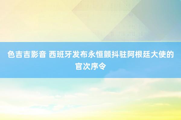 色吉吉影音 西班牙发布永恒颤抖驻阿根廷大使的官次序令