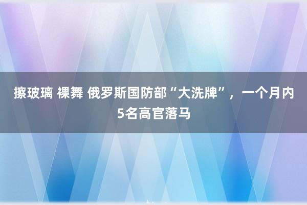 擦玻璃 裸舞 俄罗斯国防部“大洗牌”，一个月内5名高官落马