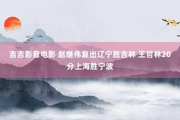 吉吉影音电影 赵继伟复出辽宁胜吉林 王哲林20分上海胜宁波