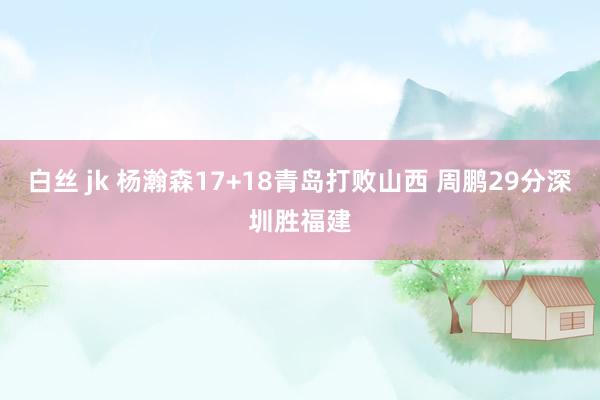 白丝 jk 杨瀚森17+18青岛打败山西 周鹏29分深圳胜福建