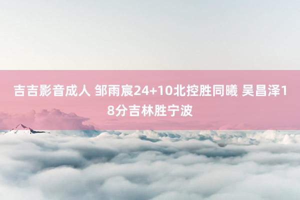 吉吉影音成人 邹雨宸24+10北控胜同曦 吴昌泽18分吉林胜宁波
