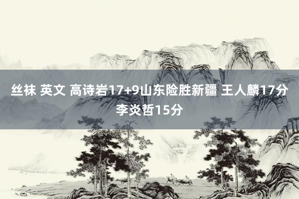 丝袜 英文 高诗岩17+9山东险胜新疆 王人麟17分李炎哲15分