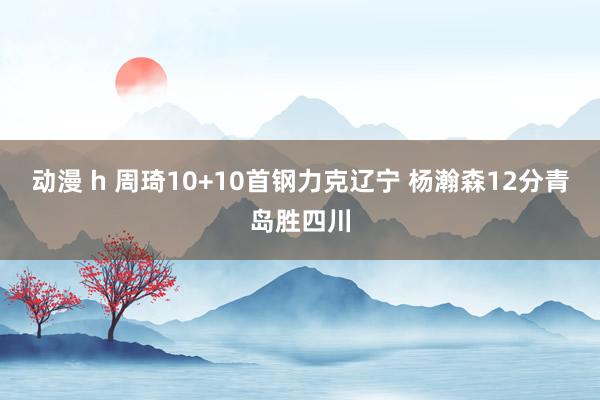 动漫 h 周琦10+10首钢力克辽宁 杨瀚森12分青岛胜四川