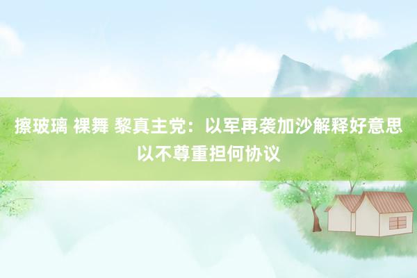 擦玻璃 裸舞 黎真主党：以军再袭加沙解释好意思以不尊重担何协议