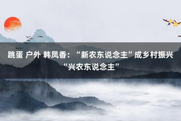 跳蛋 户外 韩凤香：“新农东说念主”成乡村振兴“兴农东说念主”