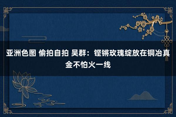 亚洲色图 偷拍自拍 吴群：铿锵玫瑰绽放在铜冶真金不怕火一线