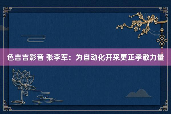 色吉吉影音 张李军：为自动化开采更正孝敬力量