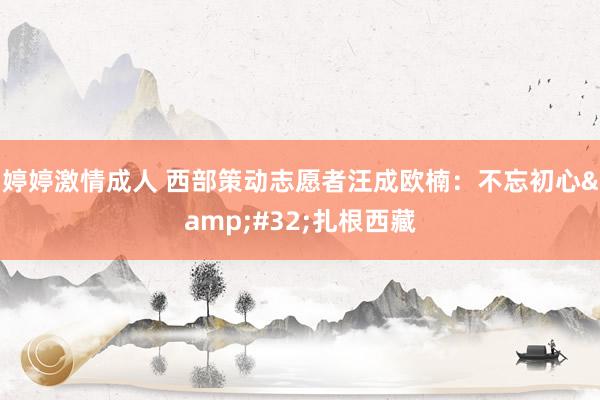 婷婷激情成人 西部策动志愿者汪成欧楠：不忘初心&#32;扎根西藏