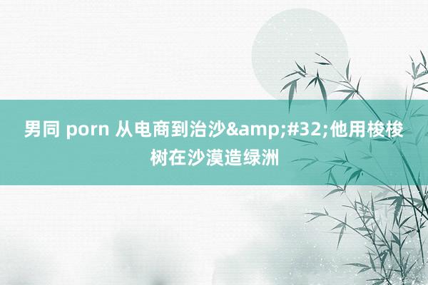 男同 porn 从电商到治沙&#32;他用梭梭树在沙漠造绿洲